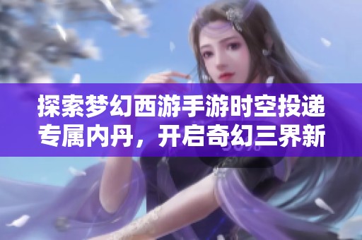 探索梦幻西游手游时空投递专属内丹，开启奇幻三界新冒险之旅，挑战无尽乐趣与惊喜