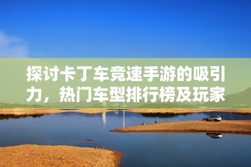 探讨卡丁车竞速手游的吸引力，热门车型排行榜及玩家专属福利全解析