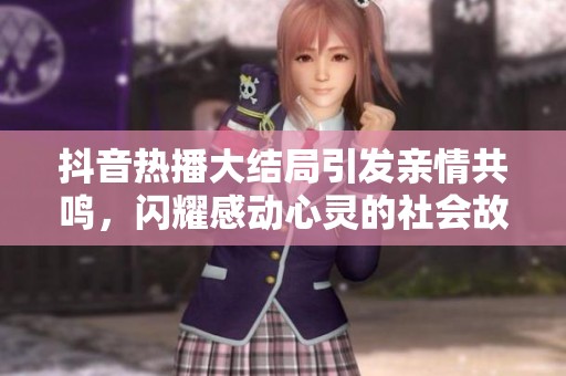 抖音热播大结局引发亲情共鸣，闪耀感动心灵的社会故事全解析