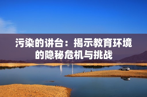 污染的讲台：揭示教育环境的隐秘危机与挑战