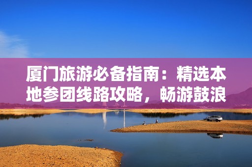 厦门旅游必备指南：精选本地参团线路攻略，畅游鼓浪屿与周边景点