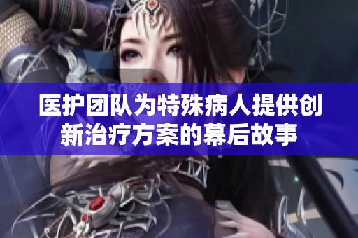 医护团队为特殊病人提供创新治疗方案的幕后故事