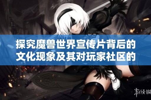 探究魔兽世界宣传片背后的文化现象及其对玩家社区的深远影响与启示