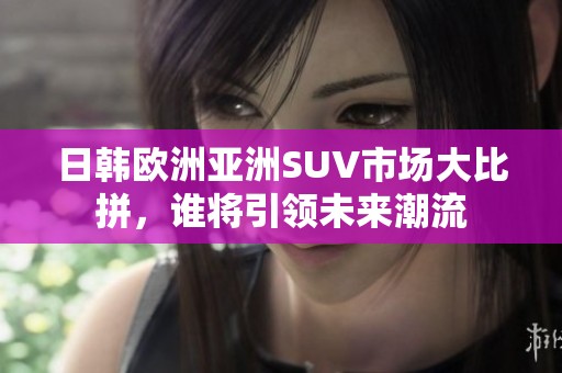 日韩欧洲亚洲SUV市场大比拼，谁将引领未来潮流