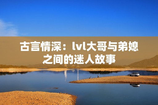 古言情深：lvl大哥与弟媳之间的迷人故事