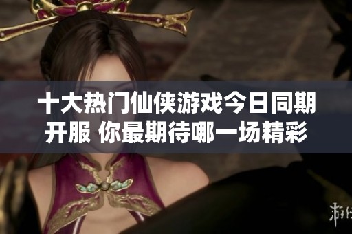 十大热门仙侠游戏今日同期开服 你最期待哪一场精彩盛宴的到来呢