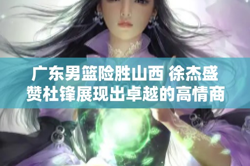 广东男篮险胜山西 徐杰盛赞杜锋展现出卓越的高情商与领导能力