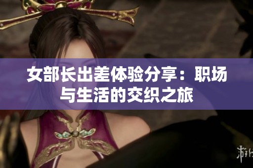 女部长出差体验分享：职场与生活的交织之旅