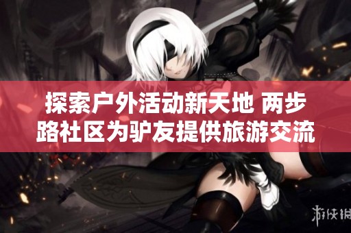 探索户外活动新天地 两步路社区为驴友提供旅游交流与同城活动约伴平台