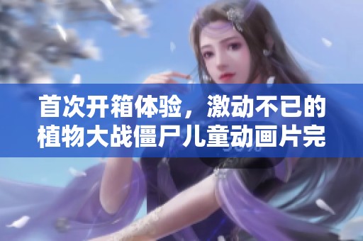 首次开箱体验，激动不已的植物大战僵尸儿童动画片完整版免费看