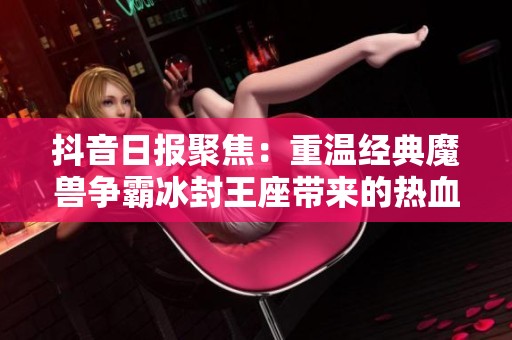 抖音日报聚焦：重温经典魔兽争霸冰封王座带来的热血回忆与新时代的碰撞
