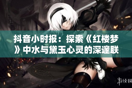 抖音小时报：探索《红楼梦》中水与黛玉心灵的深邃联系与情感世界