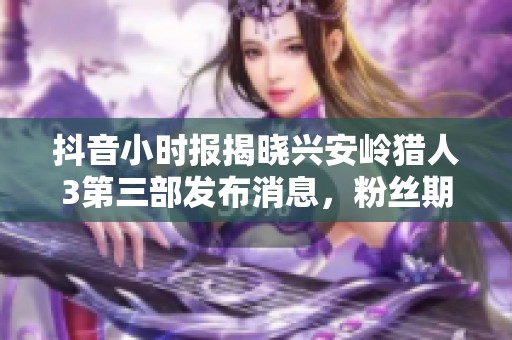 抖音小时报揭晓兴安岭猎人3第三部发布消息，粉丝期待值持续攀升
