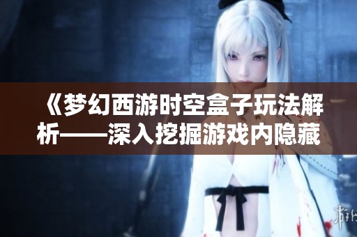 《梦幻西游时空盒子玩法解析——深入挖掘游戏内隐藏技巧与策略》
