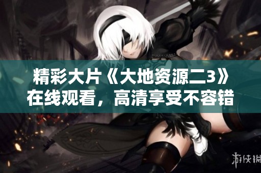 精彩大片《大地资源二3》在线观看，高清享受不容错过