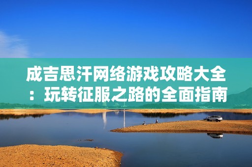 成吉思汗网络游戏攻略大全：玩转征服之路的全面指南与秘籍分享