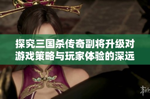 探究三国杀传奇副将升级对游戏策略与玩家体验的深远影响分析