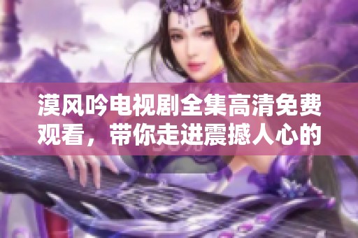 漠风吟电视剧全集高清免费观看，带你走进震撼人心的故事世界