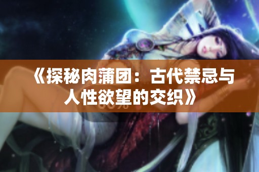 《探秘肉蒲团：古代禁忌与人性欲望的交织》