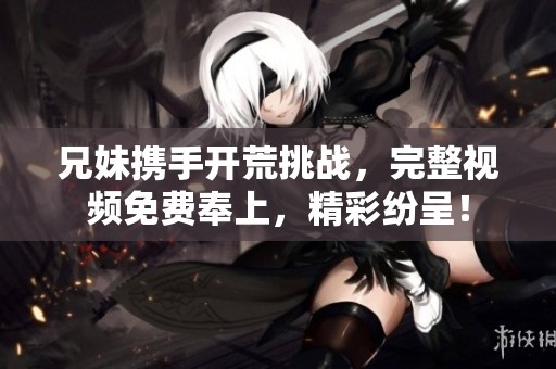 兄妹携手开荒挑战，完整视频免费奉上，精彩纷呈！