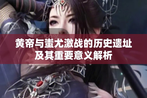 黄帝与蚩尤激战的历史遗址及其重要意义解析