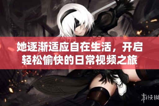 她逐渐适应自在生活，开启轻松愉快的日常视频之旅