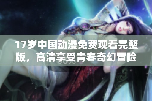 17岁中国动漫免费观看完整版，高清享受青春奇幻冒险旅程