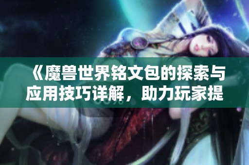 《魔兽世界铭文包的探索与应用技巧详解，助力玩家提升游戏体验》