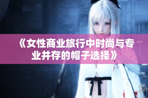 《女性商业旅行中时尚与专业并存的帽子选择》