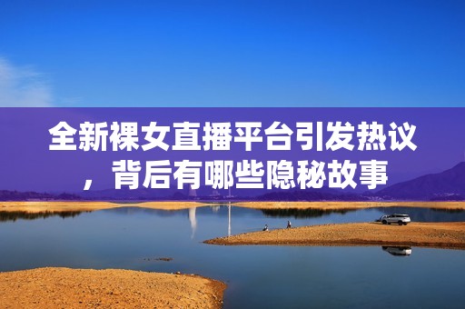 全新裸女直播平台引发热议，背后有哪些隐秘故事