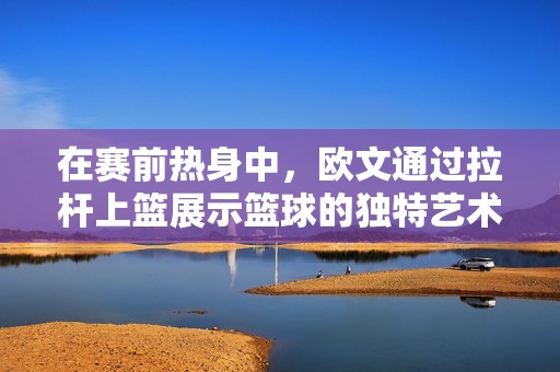 在赛前热身中，欧文通过拉杆上篮展示篮球的独特艺术与深厚情感