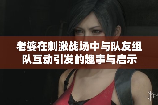 老婆在刺激战场中与队友组队互动引发的趣事与启示