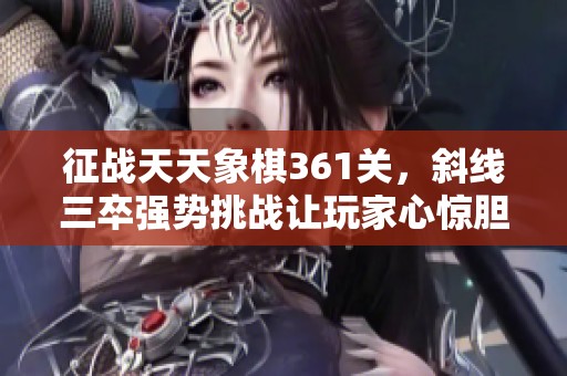 征战天天象棋361关，斜线三卒强势挑战让玩家心惊胆战的精彩体验