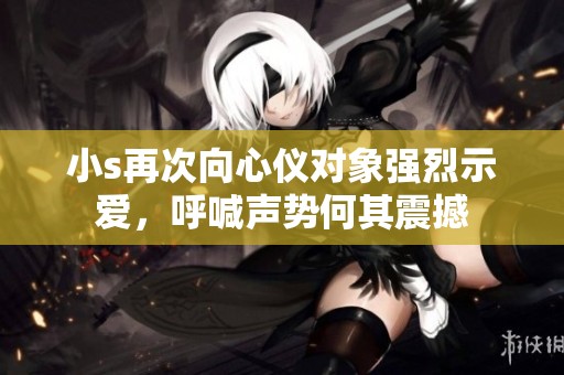 小s再次向心仪对象强烈示爱，呼喊声势何其震撼