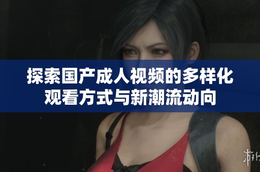 探索国产成人视频的多样化观看方式与新潮流动向