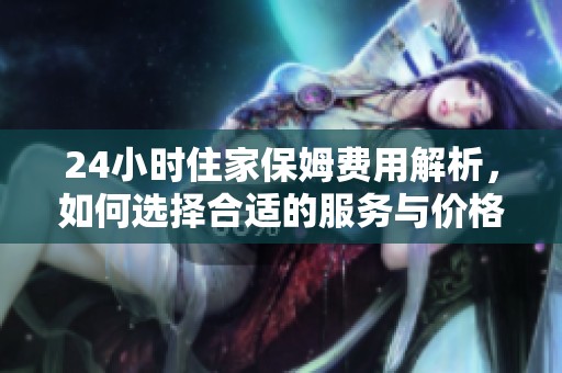 24小时住家保姆费用解析，如何选择合适的服务与价格标准