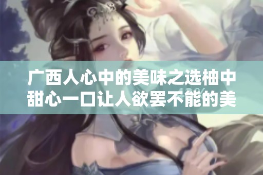 广西人心中的美味之选柚中甜心一口让人欲罢不能的美味柚子大揭秘
