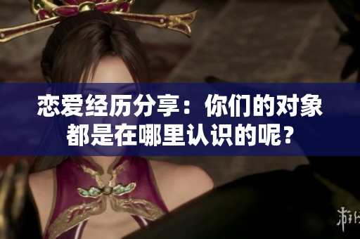 恋爱经历分享：你们的对象都是在哪里认识的呢？