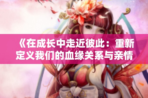 《在成长中走近彼此：重新定义我们的血缘关系与亲情》