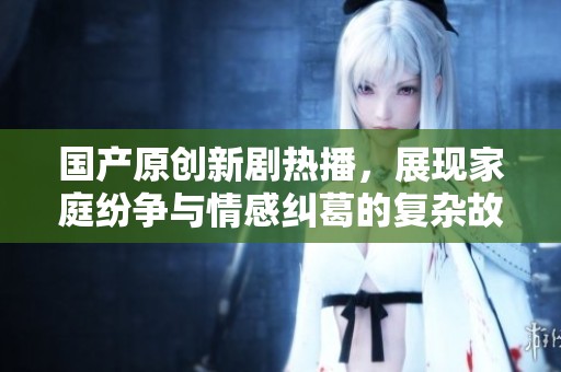国产原创新剧热播，展现家庭纷争与情感纠葛的复杂故事