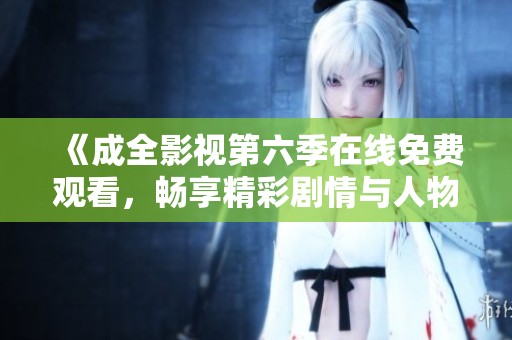 《成全影视第六季在线免费观看，畅享精彩剧情与人物发展》