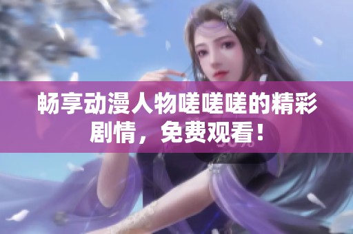 畅享动漫人物嗟嗟嗟的精彩剧情，免费观看！