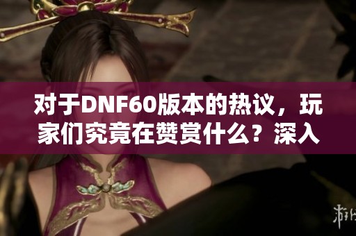 对于DNF60版本的热议，玩家们究竟在赞赏什么？深入分析其吸引力与争议性