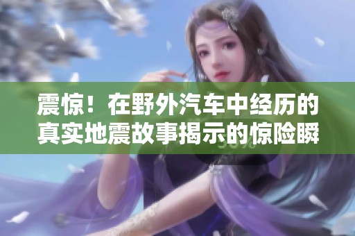 震惊！在野外汽车中经历的真实地震故事揭示的惊险瞬间