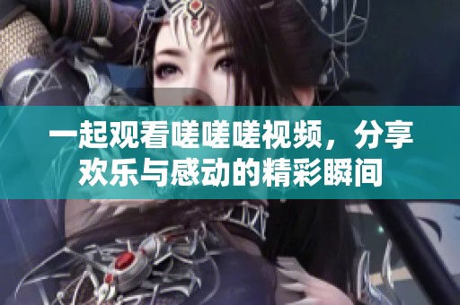 一起观看嗟嗟嗟视频，分享欢乐与感动的精彩瞬间