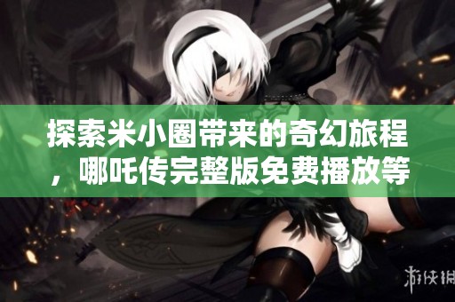 探索米小圈带来的奇幻旅程，哪吒传完整版免费播放等你来欣赏
