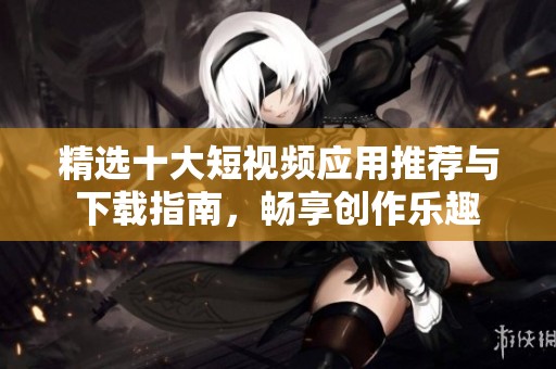 精选十大短视频应用推荐与下载指南，畅享创作乐趣