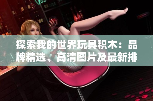 探索我的世界玩具积木：品牌精选、高清图片及最新排行榜推荐