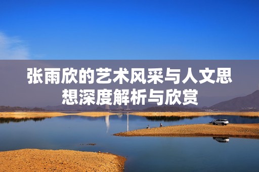 张雨欣的艺术风采与人文思想深度解析与欣赏