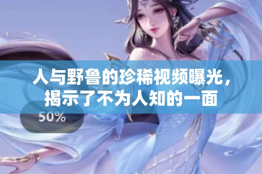 人与野鲁的珍稀视频曝光，揭示了不为人知的一面